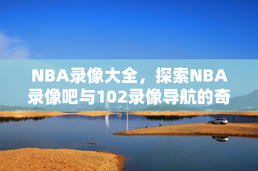 NBA录像大全，探索NBA录像吧与102录像导航的奇妙世界