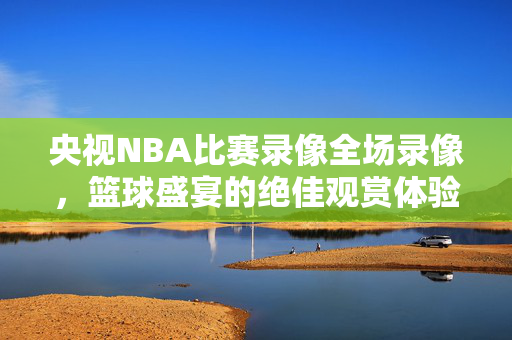 央视NBA比赛录像全场录像，篮球盛宴的绝佳观赏体验