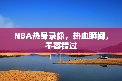 NBA热身录像，热血瞬间，不容错过