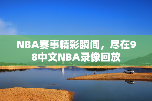 NBA赛事精彩瞬间，尽在98中文NBA录像回放