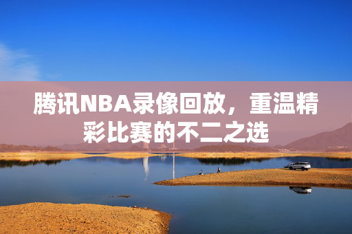 腾讯NBA录像回放，重温精彩比赛的不二之选