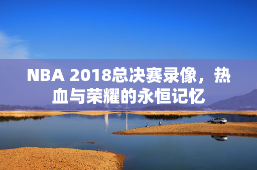 NBA 2018总决赛录像，热血与荣耀的永恒记忆
