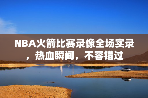 NBA火箭比赛录像全场实录，热血瞬间，不容错过