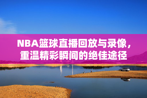 NBA篮球直播回放与录像,重温精彩瞬间的绝佳途径