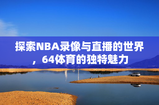 探索NBA录像与直播的世界，64体育的独特魅力
