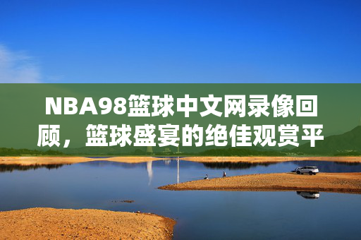 NBA98篮球中文网录像回顾，篮球盛宴的绝佳观赏平台