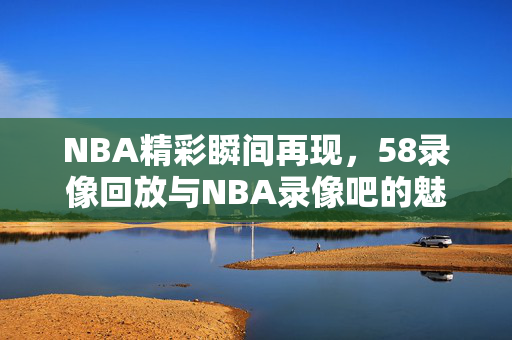 NBA精彩瞬间再现，58录像回放与NBA录像吧的魅力
