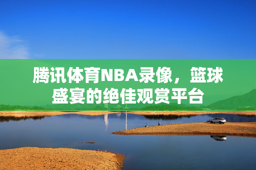 腾讯体育NBA录像，篮球盛宴的绝佳观赏平台
