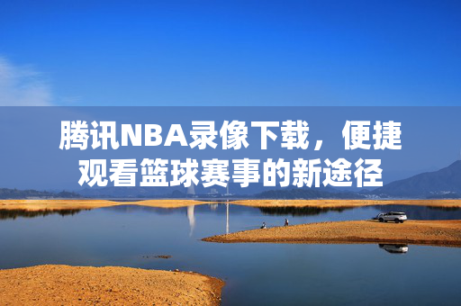 腾讯NBA录像下载，便捷观看篮球赛事的新途径