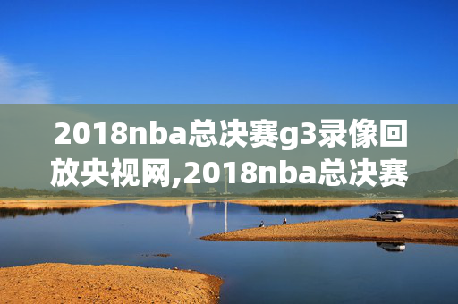 2018nba总决赛g3录像回放央视网,2018nba总决赛全程视频观看回顾