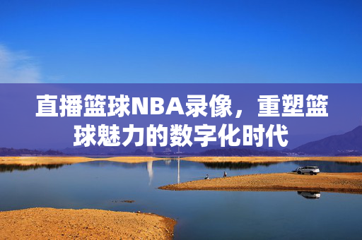直播篮球NBA录像,重塑篮球魅力的数字化时代
