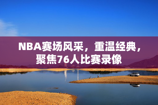 NBA赛场风采,重温经典,聚焦76人比赛录像