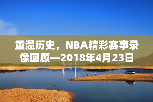 重温历史，NBA精彩赛事录像回顾—2018年4月23日