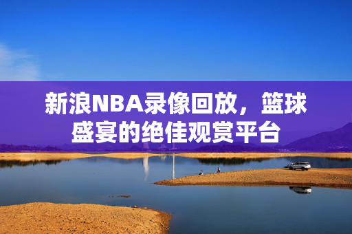 新浪NBA录像回放，篮球盛宴的绝佳观赏平台
