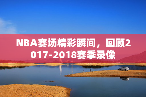 NBA赛场精彩瞬间，回顾2017-2018赛季录像