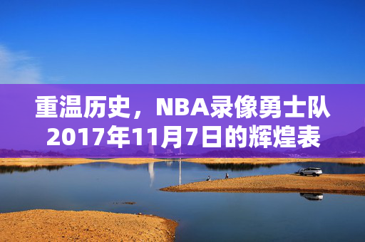 重温历史,NBA录像勇士队2017年11月7日的辉煌表现