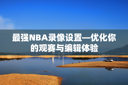 最强NBA录像设置—优化你的观赛与编辑体验