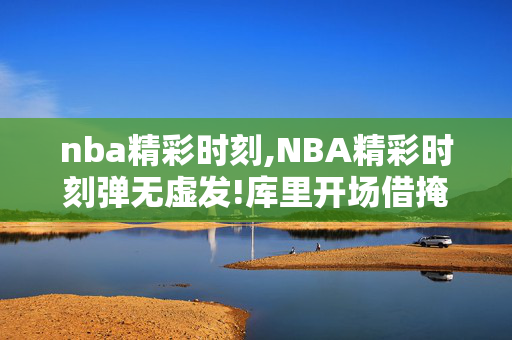 nba精彩时刻,NBA精彩时刻弹无虚发!库里开场借掩护连飚三分
