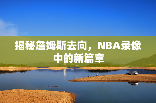 揭秘詹姆斯去向，NBA录像中的新篇章