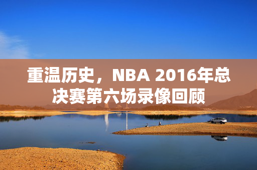 重温历史,NBA 2016年总决赛第六场录像回顾