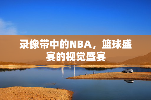 录像带中的NBA，篮球盛宴的视觉盛宴