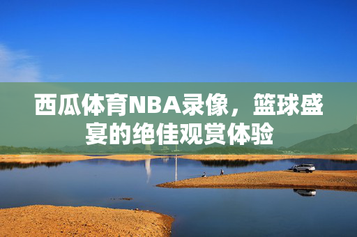 西瓜体育NBA录像,篮球盛宴的绝佳观赏体验