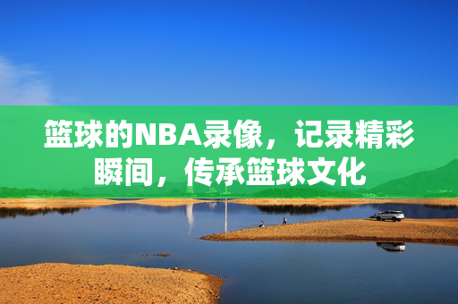 篮球的NBA录像,记录精彩瞬间,传承篮球文化