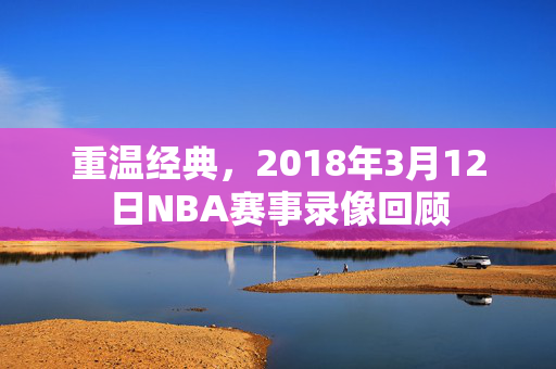 重温经典,2018年3月12日NBA赛事录像回顾