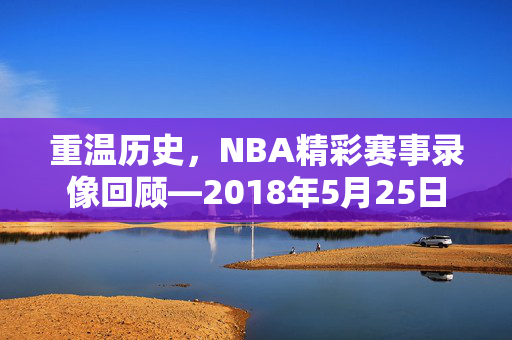 重温历史，NBA精彩赛事录像回顾—2018年5月25日