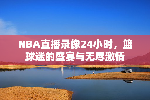 NBA直播录像24小时,篮球迷的盛宴与无尽激情