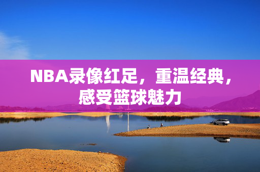 NBA录像红足，重温经典，感受篮球魅力