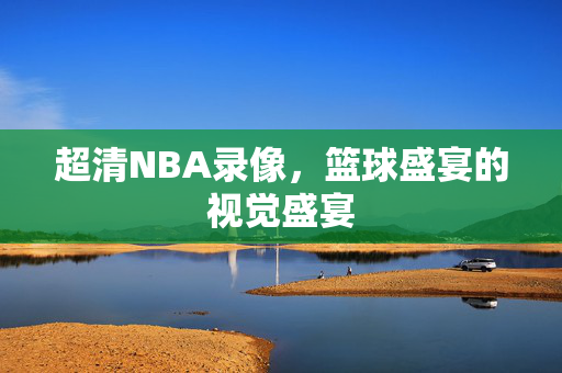 超清NBA录像,篮球盛宴的视觉盛宴