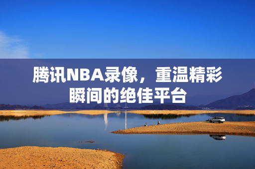 腾讯NBA录像，重温精彩瞬间的绝佳平台