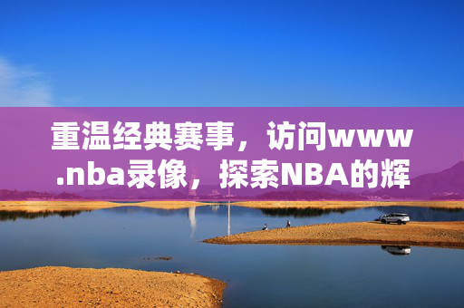 重温经典赛事，访问www.nba录像，探索NBA的辉煌历程