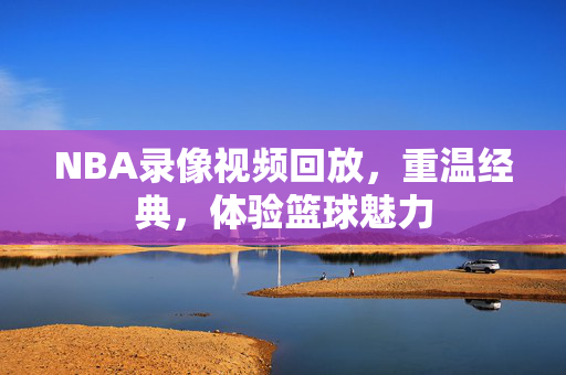 NBA录像视频回放，重温经典，体验篮球魅力