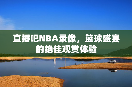 直播吧NBA录像，篮球盛宴的绝佳观赏体验