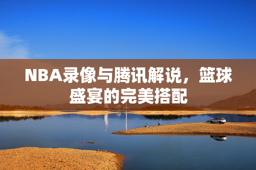 NBA录像与腾讯解说，篮球盛宴的完美搭配