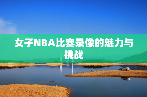 女子NBA比赛录像的魅力与挑战