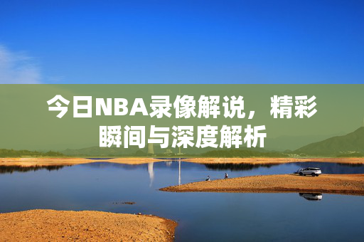 今日NBA录像解说，精彩瞬间与深度解析