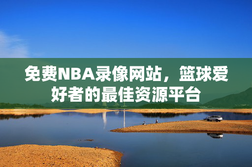 免费NBA录像网站，篮球爱好者的最佳资源平台