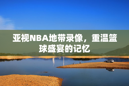 亚视NBA地带录像，重温篮球盛宴的记忆