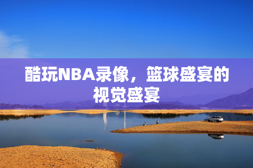 酷玩NBA录像，篮球盛宴的视觉盛宴
