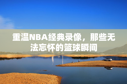 重温NBA经典录像，那些无法忘怀的篮球瞬间