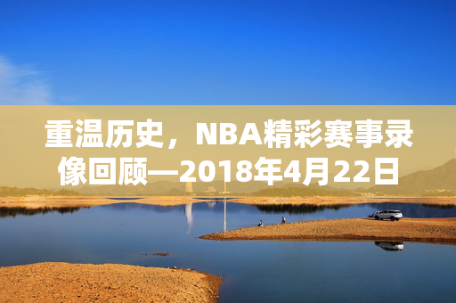 重温历史，NBA精彩赛事录像回顾—2018年4月22日