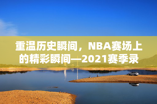 重温历史瞬间，NBA赛场上的精彩瞬间—2021赛季录像回顾