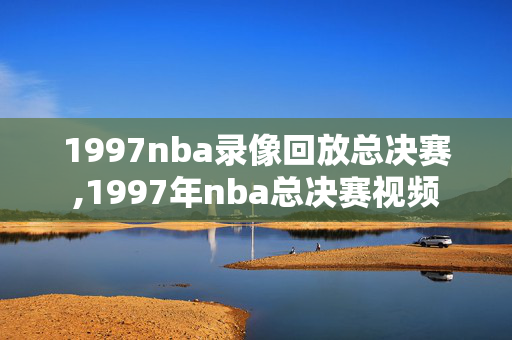 1997nba录像回放总决赛,1997年nba总决赛视频