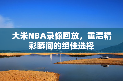 大米NBA录像回放,重温精彩瞬间的绝佳选择