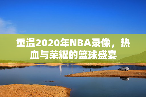 重温2020年NBA录像，热血与荣耀的篮球盛宴