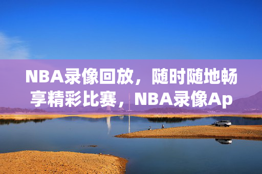 NBA录像回放,随时随地畅享精彩比赛,NBA录像App下载指南