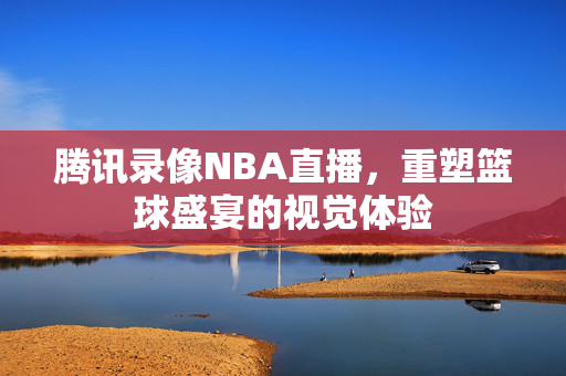腾讯录像NBA直播,重塑篮球盛宴的视觉体验